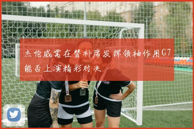 杰伦威需在替补席发挥领袖作用G7能否上演精彩对决