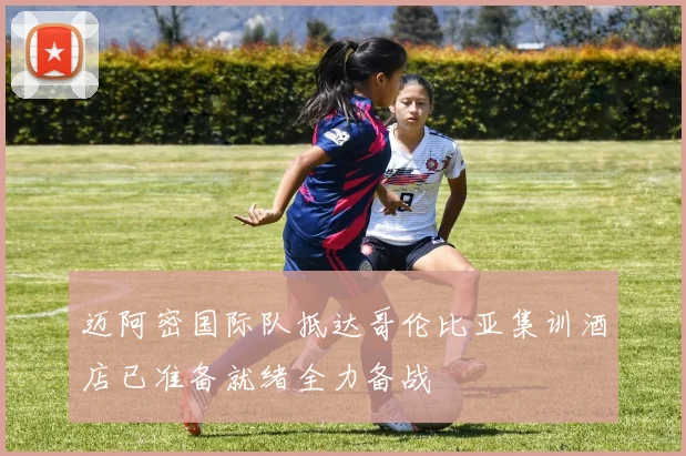 迈阿密国际队抵达哥伦比亚集训酒店已准备就绪全力备战