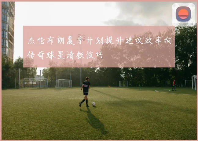杰伦布朗夏季计划提升进攻效率向传奇球星请教技巧