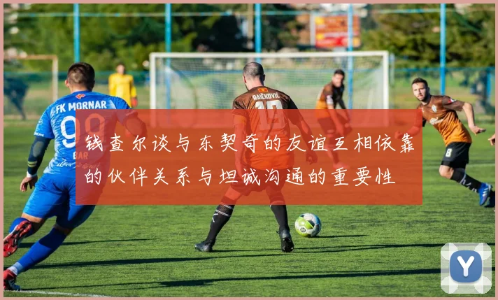 钱查尔谈与东契奇的友谊互相依靠的伙伴关系与坦诚沟通的重要性