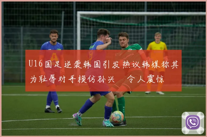 U16国足逆袭韩国引发热议韩媒称其为耻辱对手模仿孙兴慜令人震惊
