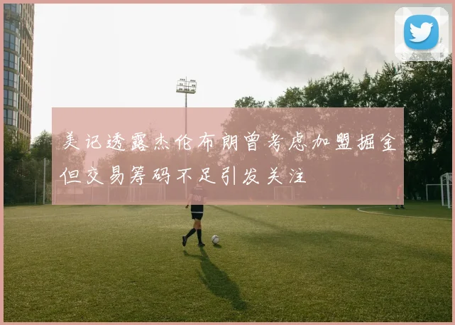 美记透露杰伦布朗曾考虑加盟掘金但交易筹码不足引发关注