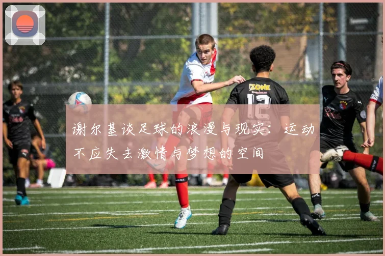 谢尔基谈足球的浪漫与现实：运动不应失去激情与梦想的空间