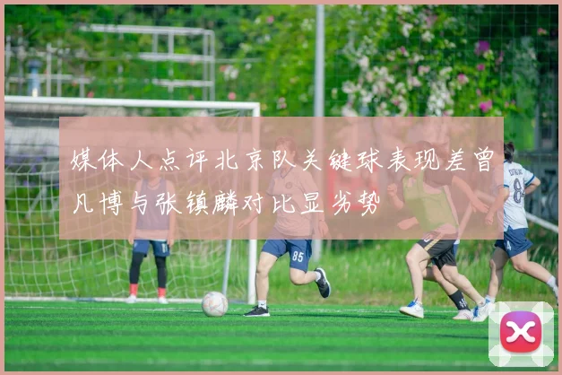 媒体人点评北京队关键球表现差曾凡博与张镇麟对比显劣势