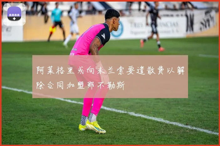 阿莱格里或向米兰索要遣散费以解除合同加盟那不勒斯