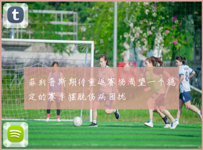 菲利普斯期待重返赛场渴望一个稳定的赛季摆脱伤病困扰