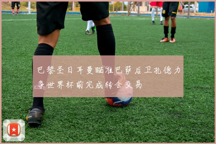 巴黎圣日耳曼瞄准巴萨后卫孔德力争世界杯前完成转会交易