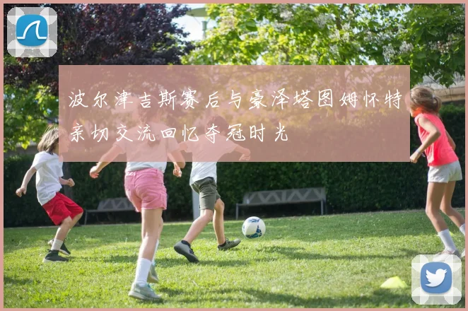 波尔津吉斯赛后与豪泽塔图姆怀特亲切交流回忆夺冠时光