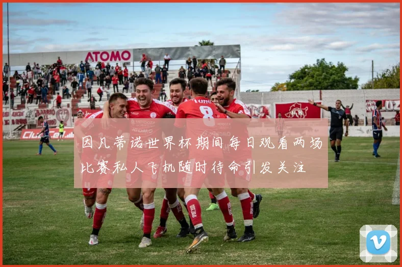 因凡蒂诺世界杯期间每日观看两场比赛私人飞机随时待命引发关注