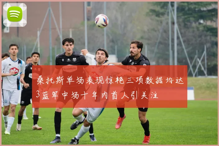 桑托斯单场表现惊艳三项数据均达3蓝军中场十年内首人引关注