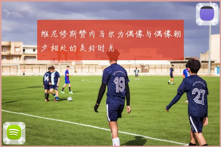 维尼修斯赞内马尔为偶像与偶像朝夕相处的美好时光